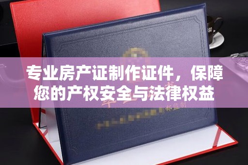 虎丘专业房产证制作证件，保障您的产权安全与法律权益